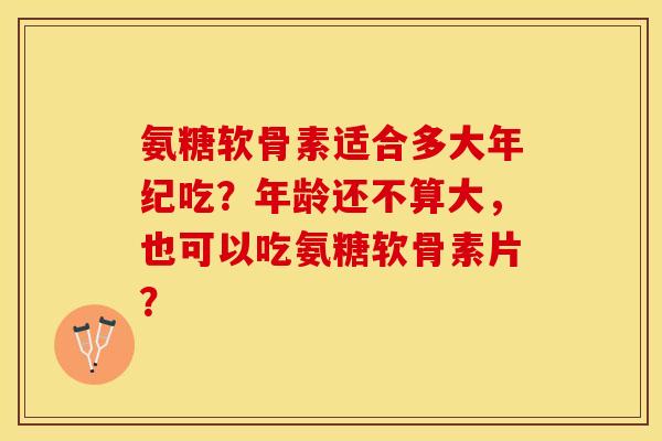 氨糖软骨素适合多大年纪吃？年龄还不算大，也可以吃氨糖软骨素片？