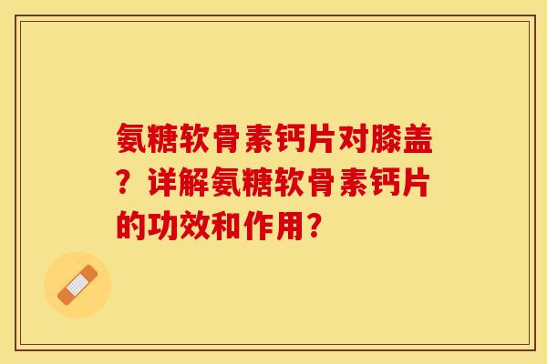 氨糖软骨素钙片对膝盖？详解氨糖软骨素钙片的功效和作用？-第1张图片-关节保镖