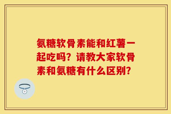 氨糖软骨素能和红薯一起吃吗？请教大家软骨素和氨糖有什么区别？