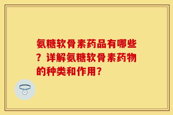 氨糖软骨素药品有哪些？详解氨糖软骨素药物的种类和作用？
