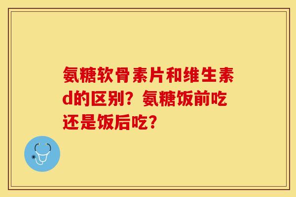 氨糖软骨素片和维生素d的区别？氨糖饭前吃还是饭后吃？