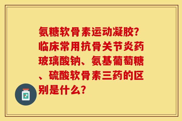 氨糖软骨素运动凝胶？临床常用抗骨关节炎药玻璃酸钠、氨基葡萄糖、硫酸软骨素三药的区别是什么？