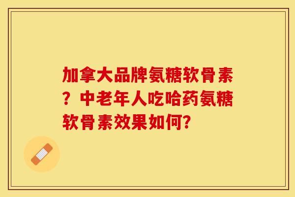 加拿大品牌氨糖软骨素？中老年人吃哈药氨糖软骨素效果如何？