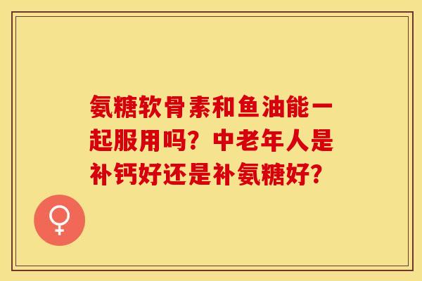 氨糖软骨素和鱼油能一起服用吗?中老年人是补钙好还是补氨糖好?-第1张图片-关节保镖 氨糖软骨素和鱼油能一起服用吗?中老年人是补钙好还是补氨糖好?-第1张图片-关节保镖