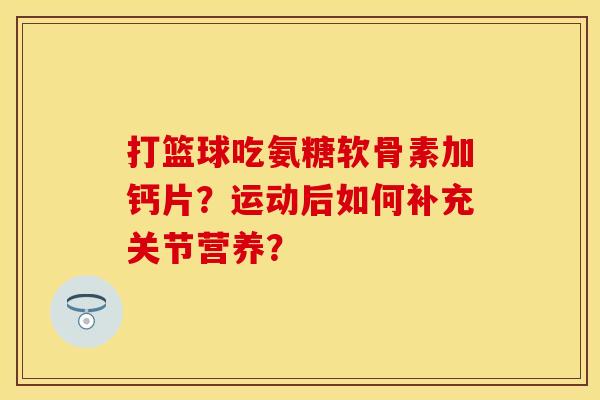 打篮球吃氨糖软骨素加钙片？运动后如何补充关节营养？