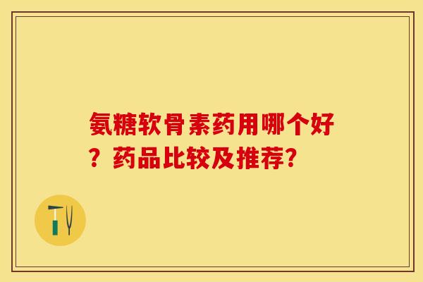 氨糖软骨素药用哪个好？药品比较及推荐？