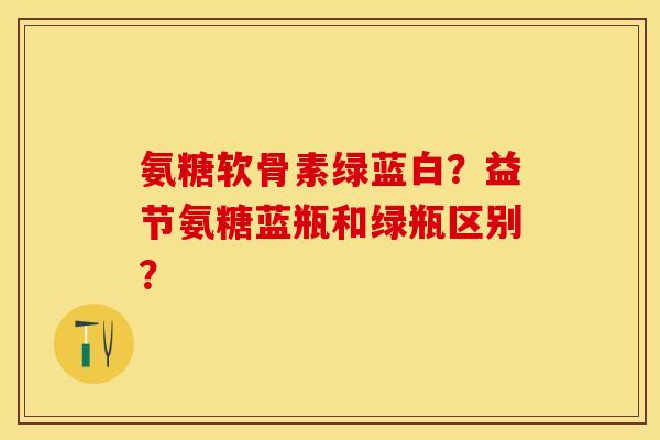 氨糖软骨素绿蓝白？益节氨糖蓝瓶和绿瓶区别？