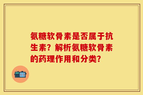 氨糖软骨素是否属于抗生素？解析氨糖软骨素的药理作用和分类？