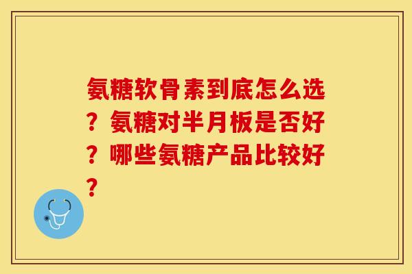 氨糖软骨素到底怎么选？氨糖对半月板是否好？哪些氨糖产品比较好？-第1张图片-关节保镖