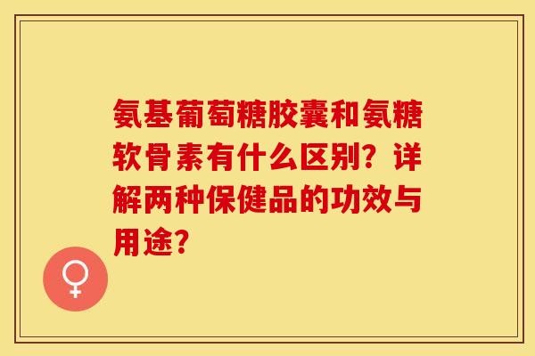 氨基葡萄糖胶囊和氨糖软骨素有什么区别？详解两种保健品的功效与用途？-第1张图片-关节保镖