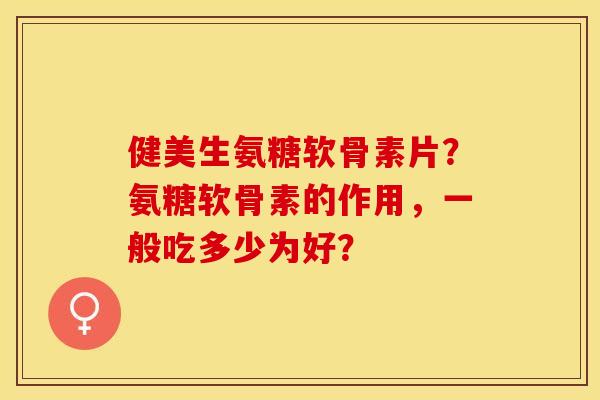 健美生氨糖软骨素片？氨糖软骨素的作用，一般吃多少为好？