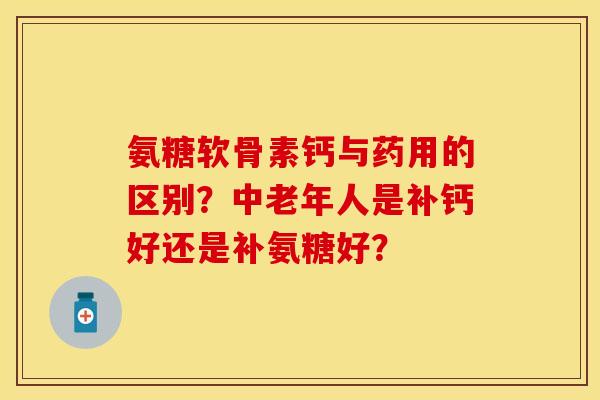 氨糖软骨素钙与药用的区别？中老年人是补钙好还是补氨糖好？