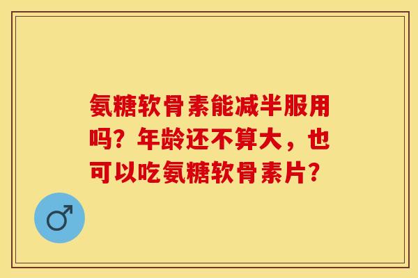 氨糖软骨素能减半服用吗？年龄还不算大，也可以吃氨糖软骨素片？
