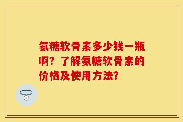 氨糖软骨素多少钱一瓶啊？了解氨糖软骨素的价格及使用方法？-第1张图片-关节保镖