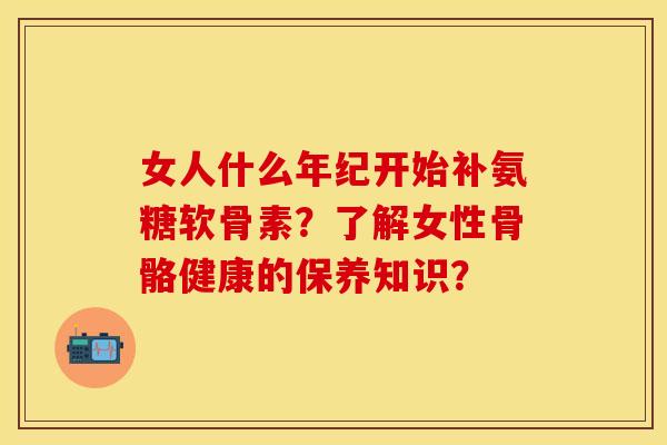 女人什么年纪开始补氨糖软骨素？了解女性骨骼健康的保养知识？
