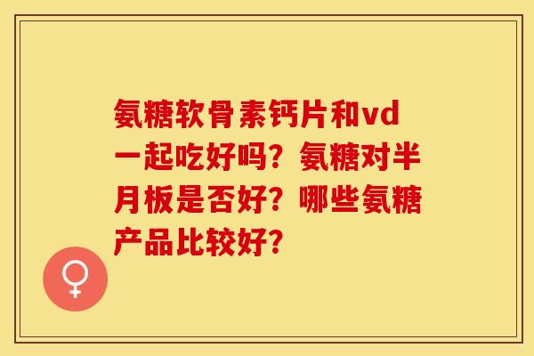 氨糖软骨素钙片和vd一起吃好吗？氨糖对半月板是否好？哪些氨糖产品比较好？