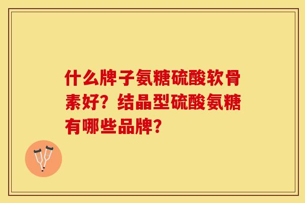 什么牌子氨糖硫酸软骨素好？结晶型硫酸氨糖有哪些品牌？-第1张图片-关节保镖