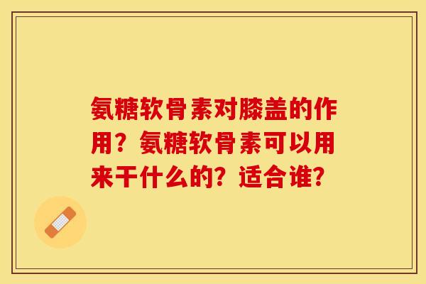 氨糖软骨素对膝盖的作用？氨糖软骨素可以用来干什么的？适合谁？