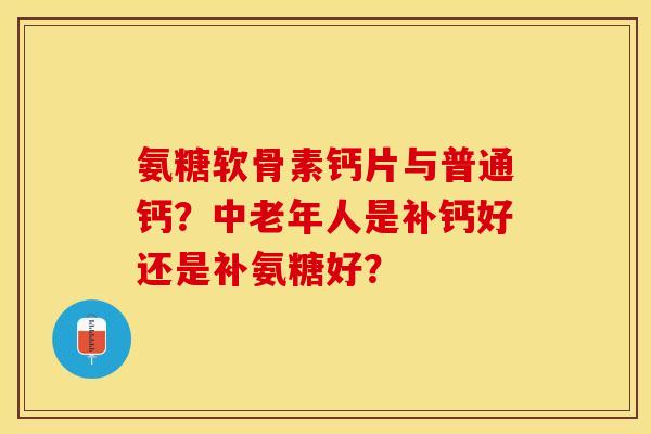 氨糖软骨素钙片与普通钙？中老年人是补钙好还是补氨糖好？