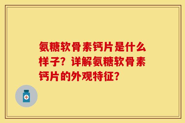 氨糖软骨素钙片是什么样子？详解氨糖软骨素钙片的外观特征？