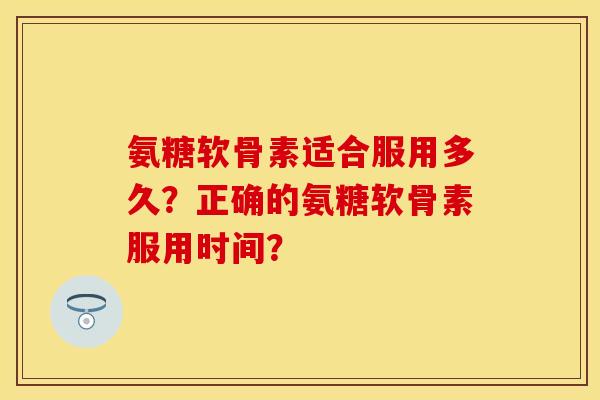 氨糖软骨素适合服用多久？正确的氨糖软骨素服用时间？