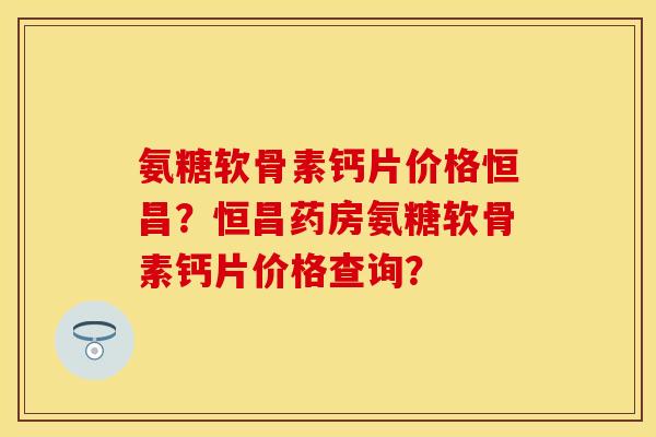 氨糖软骨素钙片价格恒昌？恒昌药房氨糖软骨素钙片价格查询？