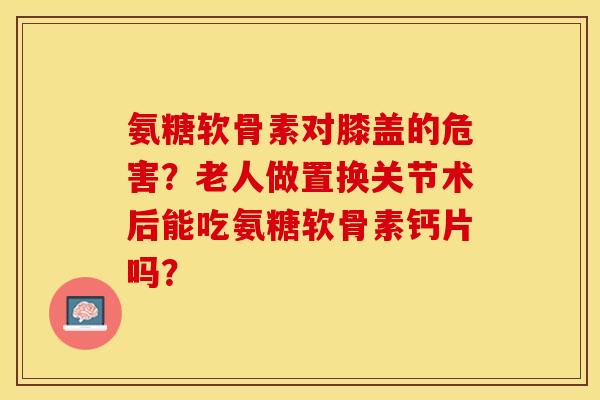 氨糖软骨素对膝盖的危害?老人做置换关节术后能吃氨糖软骨素钙片吗?-第1张图片-关节保镖 氨糖软骨素对膝盖的危害?老人做置换关节术后能吃氨糖软骨素钙片吗?-第1张图片-关节保镖