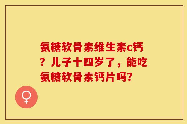 氨糖软骨素维生素c钙？儿子十四岁了，能吃氨糖软骨素钙片吗？