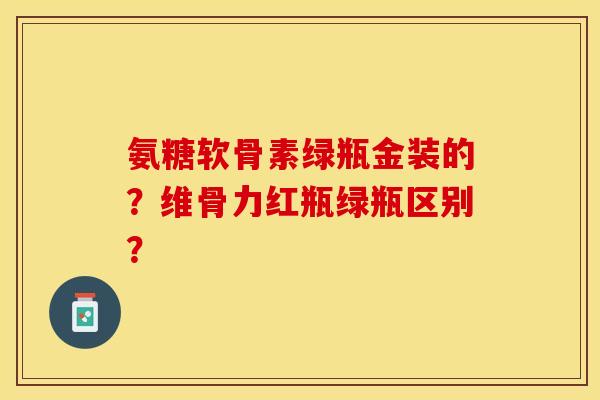 氨糖软骨素绿瓶金装的？维骨力红瓶绿瓶区别？