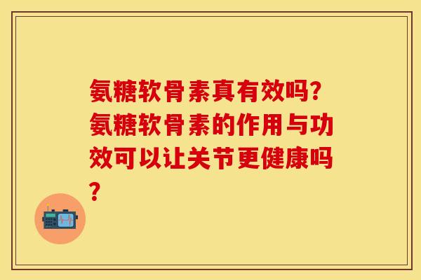 氨糖软骨素真有效吗？氨糖软骨素的作用与功效可以让关节更健康吗？