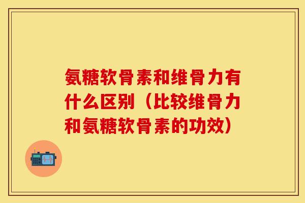 氨糖软骨素和维骨力有什么区别（比较维骨力和氨糖软骨素的功效）