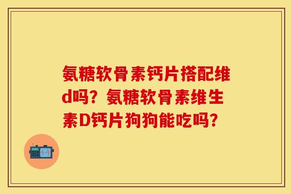 氨糖软骨素钙片搭配维d吗？氨糖软骨素维生素D钙片狗狗能吃吗？