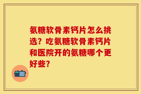 氨糖软骨素钙片怎么挑选？吃氨糖软骨素钙片和医院开的氨糖哪个更好些？