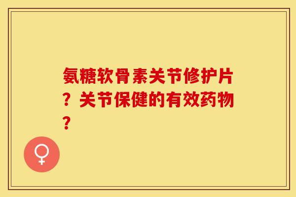 氨糖软骨素关节修护片？关节保健的有效药物？