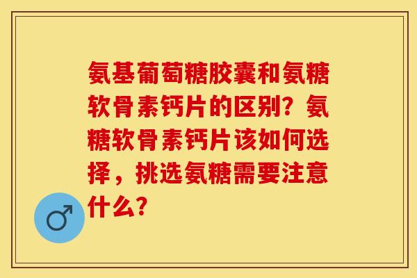 氨基葡萄糖胶囊和氨糖软骨素钙片的区别？氨糖软骨素钙片该如何选择，挑选氨糖需要注意什么？