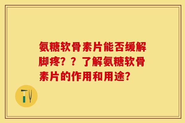 氨糖软骨素片能否缓解脚疼？？了解氨糖软骨素片的作用和用途？