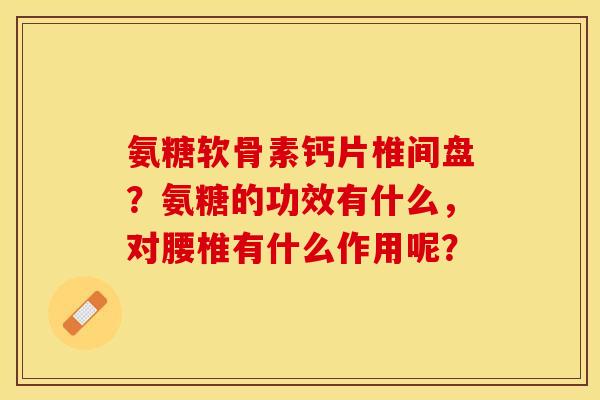 氨糖软骨素钙片椎间盘？氨糖的功效有什么，对腰椎有什么作用呢？