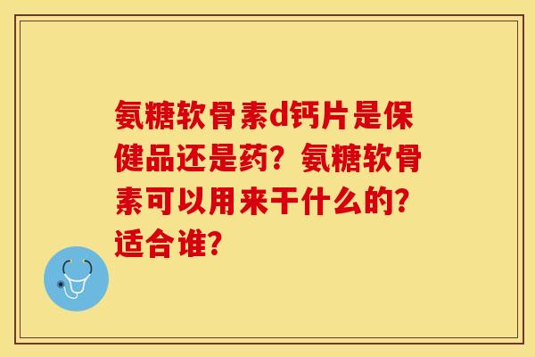 氨糖软骨素d钙片是保健品还是药？氨糖软骨素可以用来干什么的？适合谁？