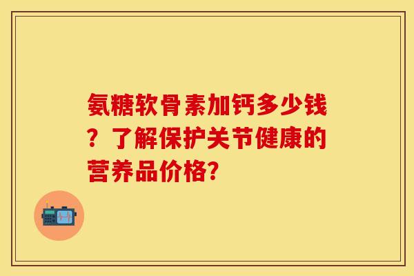 氨糖软骨素加钙多少钱？了解保护关节健康的营养品价格？