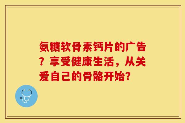 氨糖软骨素钙片的广告？享受健康生活，从关爱自己的骨骼开始？-第1张图片-关节保镖