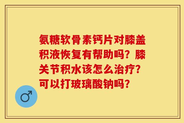 氨糖软骨素钙片对膝盖积液恢复有帮助吗？膝关节积水该怎么治疗？可以打玻璃酸钠吗？-第1张图片-关节保镖