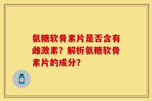 氨糖软骨素片是否含有雌激素？解析氨糖软骨素片的成分？-第1张图片-关节保镖