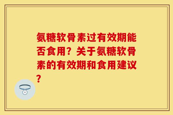 氨糖软骨素过有效期能否食用？关于氨糖软骨素的有效期和食用建议？-第1张图片-关节保镖
