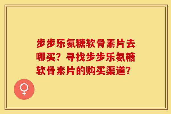 步步乐氨糖软骨素片去哪买？寻找步步乐氨糖软骨素片的购买渠道？-第1张图片-关节保镖