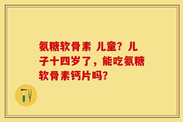 氨糖软骨素 儿童？儿子十四岁了，能吃氨糖软骨素钙片吗？
