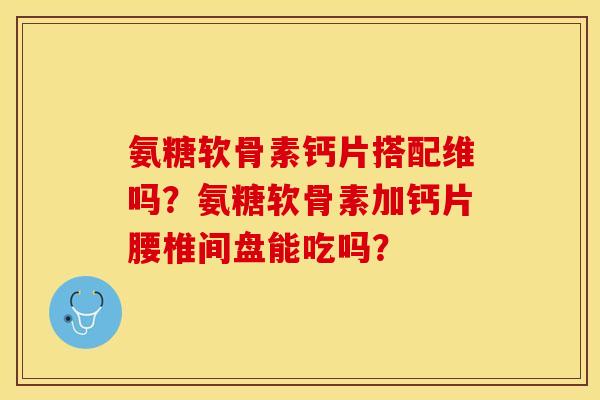 氨糖软骨素钙片搭配维吗？氨糖软骨素加钙片腰椎间盘能吃吗？-第1张图片-关节保镖