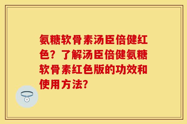 氨糖软骨素汤臣倍健红色？了解汤臣倍健氨糖软骨素红色版的功效和使用方法？