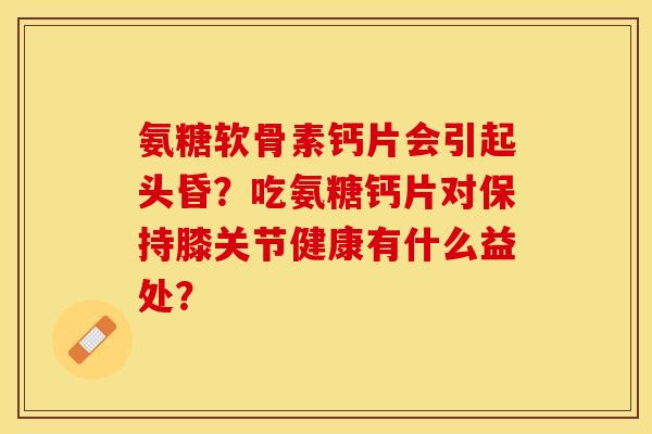 氨糖软骨素钙片会引起头昏?吃氨糖钙片对保持膝关节健康有什么益处?-第1张图片-关节保镖 氨糖软骨素钙片会引起头昏?吃氨糖钙片对保持膝关节健康有什么益处?-第1张图片-关节保镖