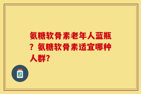 氨糖软骨素老年人蓝瓶？氨糖软骨素适宜哪种人群？