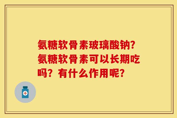 氨糖软骨素玻璃酸钠？氨糖软骨素可以长期吃吗？有什么作用呢？-第1张图片-关节保镖